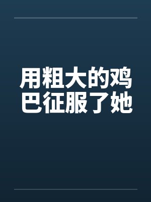 用粗大的鸡巴征服了她 用粗大的鸡巴征服了她
