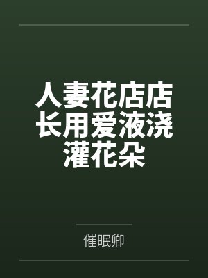 人妻花店店长用爱液浇灌花朵 人妻花店店长用爱液浇灌花朵