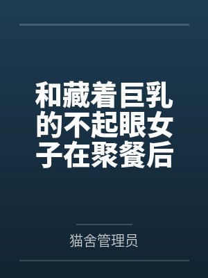 和藏着巨乳的不起眼女子在聚餐后做爱了～插入后就因为太舒服而忍不住做过头了全文免费阅读
