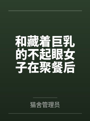 和藏着巨乳的不起眼女子在聚餐后做爱了～插入后就因为太舒服而忍不住做过头了by猫舍管理员结局番外