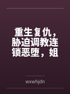 重生复仇，胁迫调教连锁恶堕，姐妹双飞百合破坏一次满足！bywxwhjdn笔趣阁无弹窗
