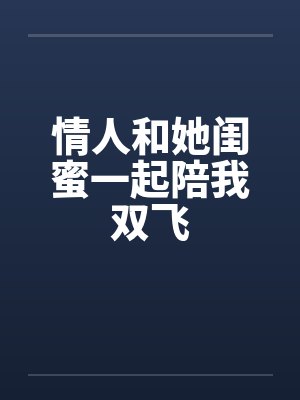 情人和她闺蜜一起陪我双飞 情人和她闺蜜一起陪我双飞