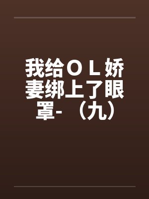 我给OL娇妻绑上了眼罩- (九) 我给OL娇妻绑上了眼罩- (九)