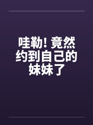 哇勒! 竟然约到自己的妹妹了 哇勒! 竟然约到自己的妹妹了