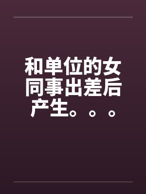 和单位的女同事出差后产生。。。 和单位的女同事出差后产生。。。
