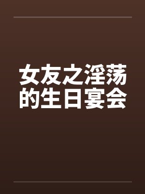 女友之淫荡的生日宴会 女友之淫荡的生日宴会