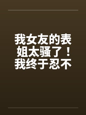 我女友的表姐太骚了!我终于忍不住设计他 我女友的表姐太骚了!我终于忍不住设计他
