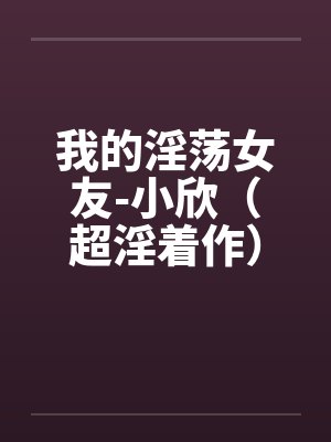 我的淫荡女友-小欣(超淫着作) 我的淫荡女友-小欣(超淫着作)