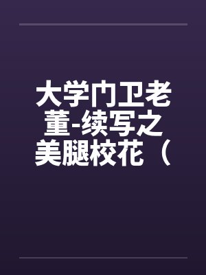 大学门卫老董-续写之美腿校花(第1-6章 ). 大学门卫老董-续写之美腿校花(第1-6章 ).