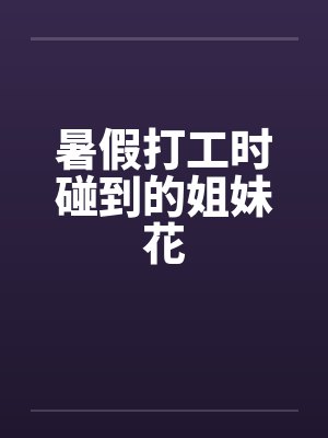 暑假打工时碰到的姐妹花 暑假打工时碰到的姐妹花