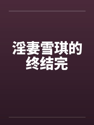 淫妻雪琪的终结完 淫妻雪琪的终结完