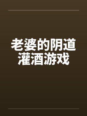 老婆的阴道灌酒游戏 老婆的阴道灌酒游戏
