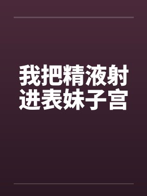 我把精液射进表妹子宫 我把精液射进表妹子宫